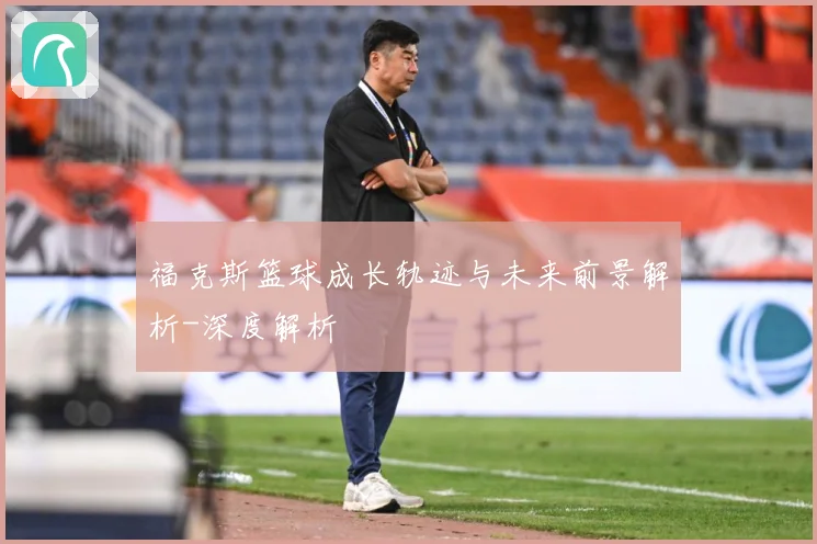 福克斯篮球成长轨迹与未来前景解析-深度解析