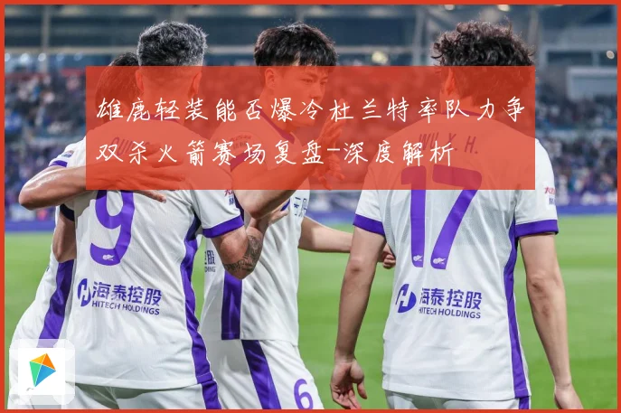 雄鹿轻装能否爆冷杜兰特率队力争双杀火箭赛场复盘-深度解析