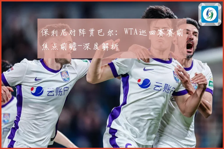 保利尼对阵贾巴尔：WTA巡回赛赛前焦点前瞻-深度解析