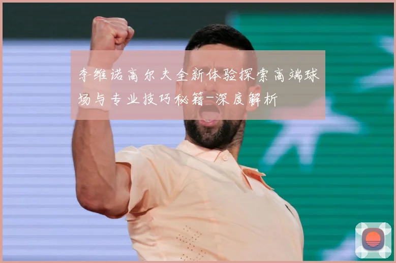 李维诺高尔夫全新体验探索高端球场与专业技巧秘籍-深度解析