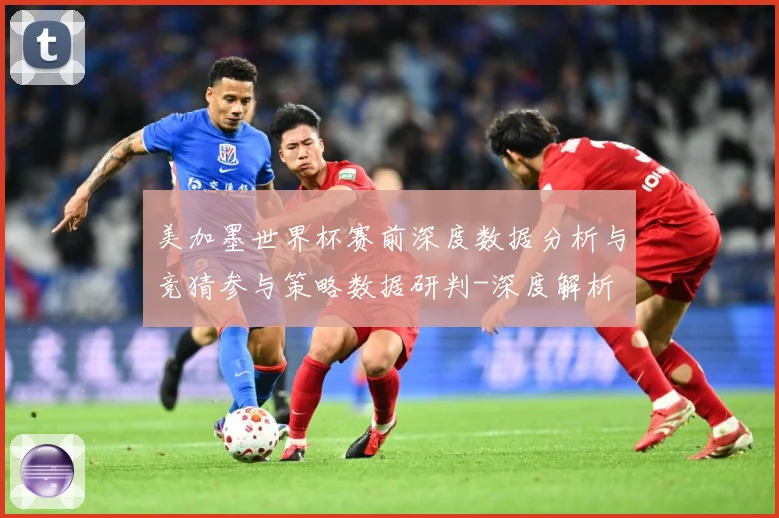 美加墨世界杯赛前深度数据分析与竞猜参与策略数据研判-深度解析