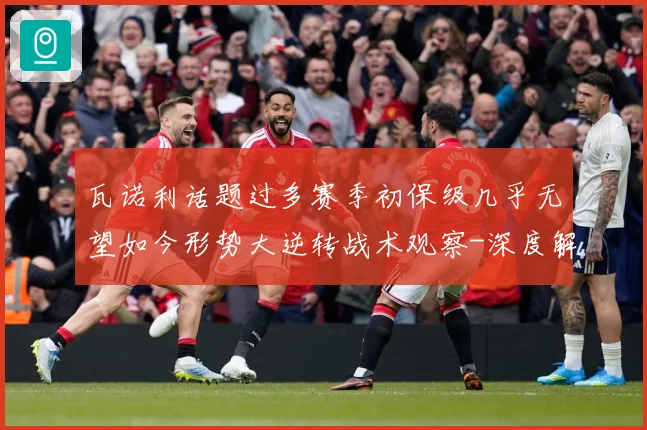 瓦诺利话题过多赛季初保级几乎无望如今形势大逆转战术观察-深度解析