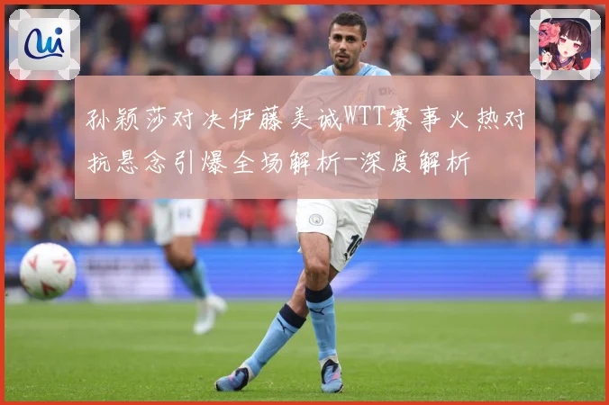 孙颖莎对决伊藤美诚WTT赛事火热对抗悬念引爆全场解析-深度解析