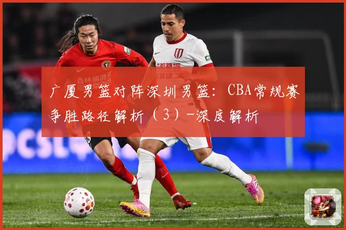 广厦男篮对阵深圳男篮：CBA常规赛争胜路径解析（3）-深度解析