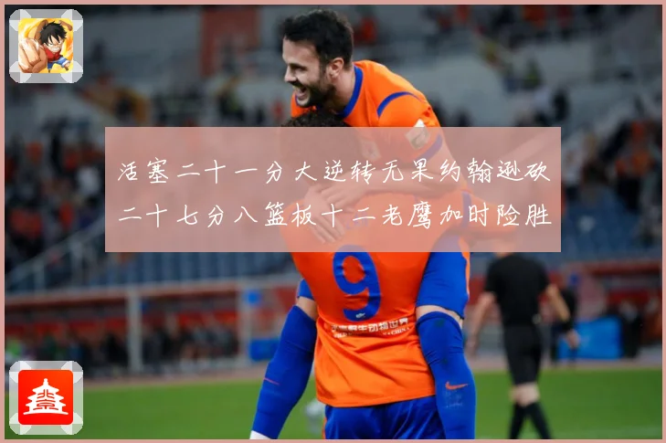 活塞二十一分大逆转无果约翰逊砍二十七分八篮板十二老鹰加时险胜赛场复盘-深度解析