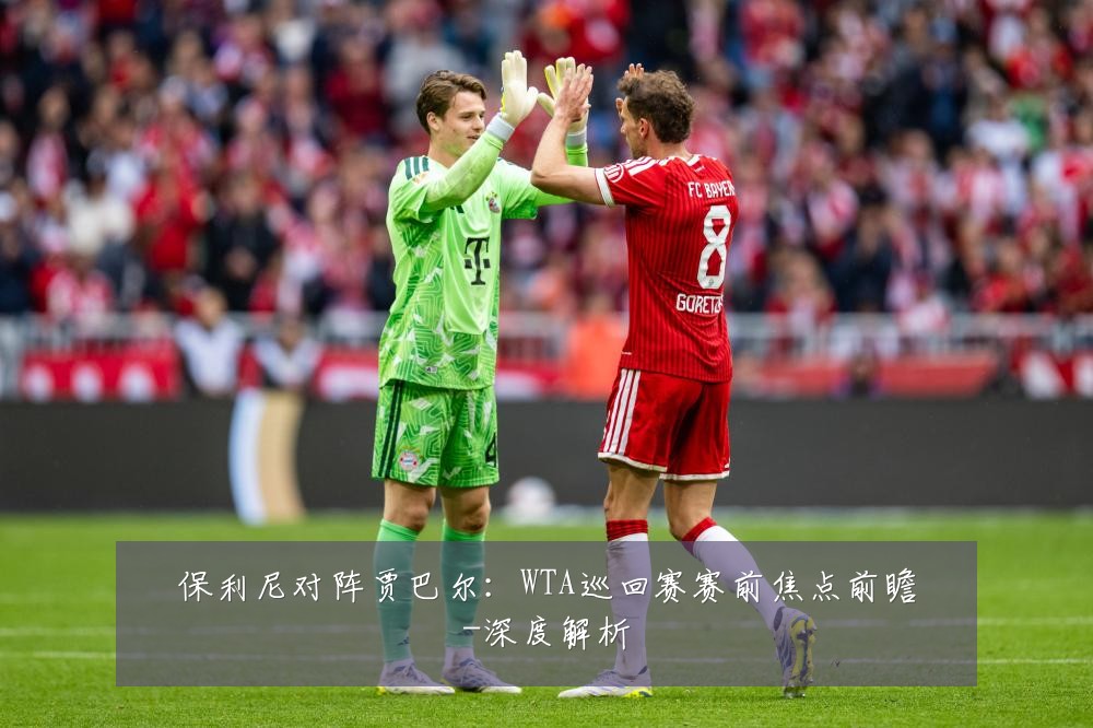 保利尼对阵贾巴尔：WTA巡回赛赛前焦点前瞻-深度解析