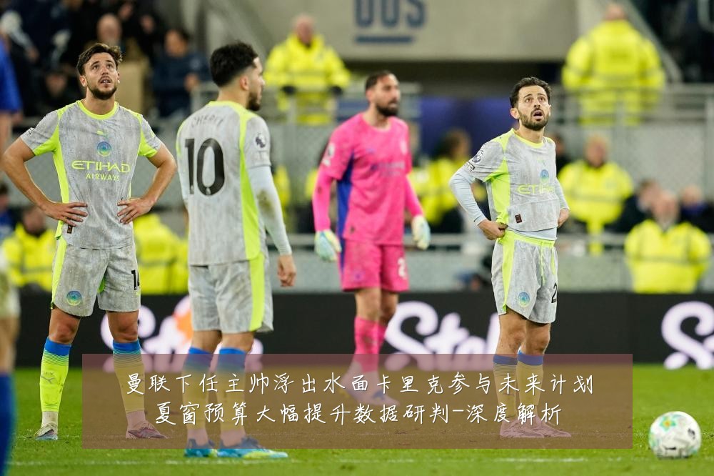 曼联下任主帅浮出水面卡里克参与未来计划夏窗预算大幅提升数据研判-深度解析