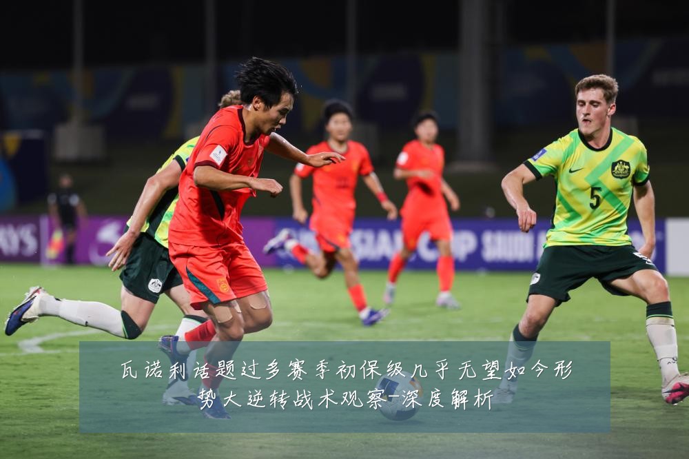 瓦诺利话题过多赛季初保级几乎无望如今形势大逆转战术观察-深度解析